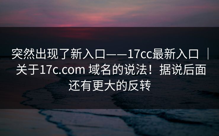 突然出现了新入口——17cc最新入口 ｜ 关于17c.com 域名的说法！据说后面还有更大的反转