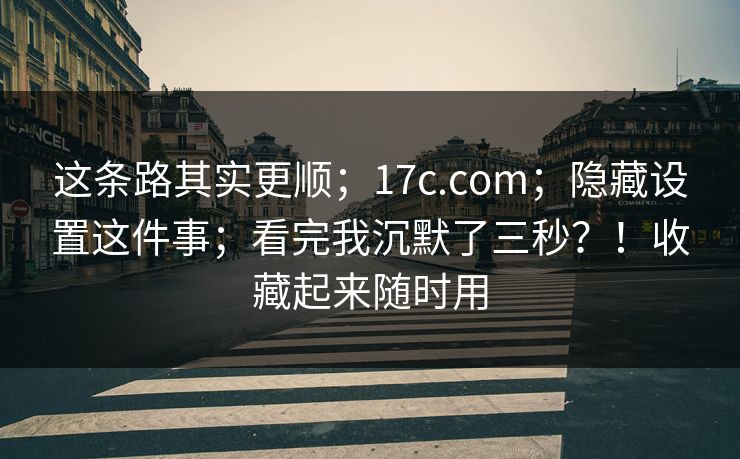 这条路其实更顺；17c.com；隐藏设置这件事；看完我沉默了三秒？！收藏起来随时用