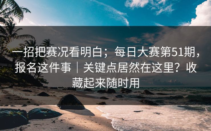 一招把赛况看明白；每日大赛第51期，报名这件事｜关键点居然在这里？收藏起来随时用