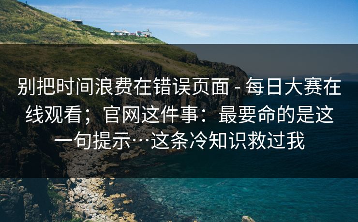 别把时间浪费在错误页面 - 每日大赛在线观看；官网这件事：最要命的是这一句提示…这条冷知识救过我