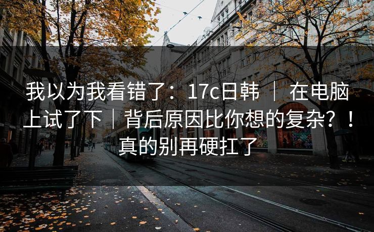 我以为我看错了：17c日韩 ｜ 在电脑上试了下｜背后原因比你想的复杂？！真的别再硬扛了