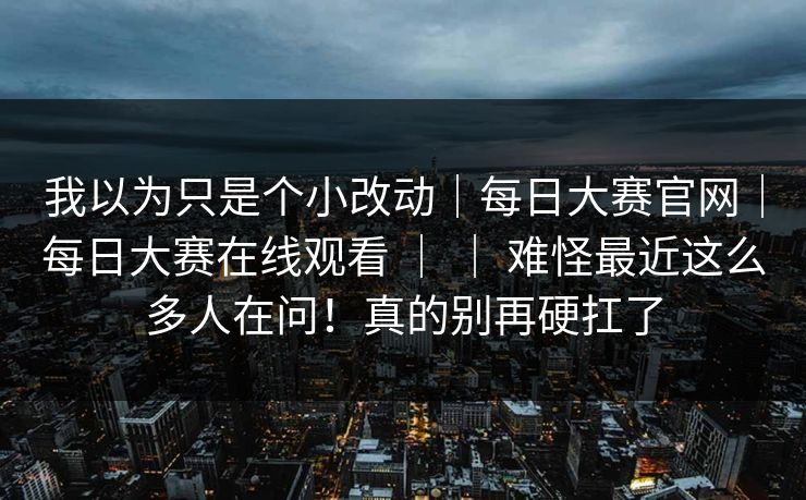 我以为只是个小改动｜每日大赛官网｜每日大赛在线观看 ｜ ｜ 难怪最近这么多人在问！真的别再硬扛了