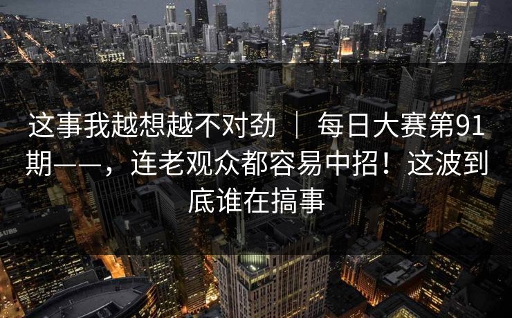 这事我越想越不对劲 | 每日大赛第91期——,连老观众都容易中招!这波到底谁在搞事 这事我越想越不对劲 | 每日大赛第91期——,连老观众都容易中招!这波到底谁在搞事