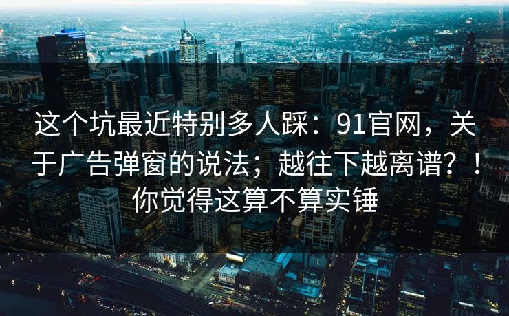 这个坑最近特别多人踩:91官网,关于广告弹窗的说法;越往下越离谱?!你觉得这算不算实锤 这个坑最近特别多人踩:91官网,关于广告弹窗的说法;越往下越离谱?!你觉得这算不算实锤