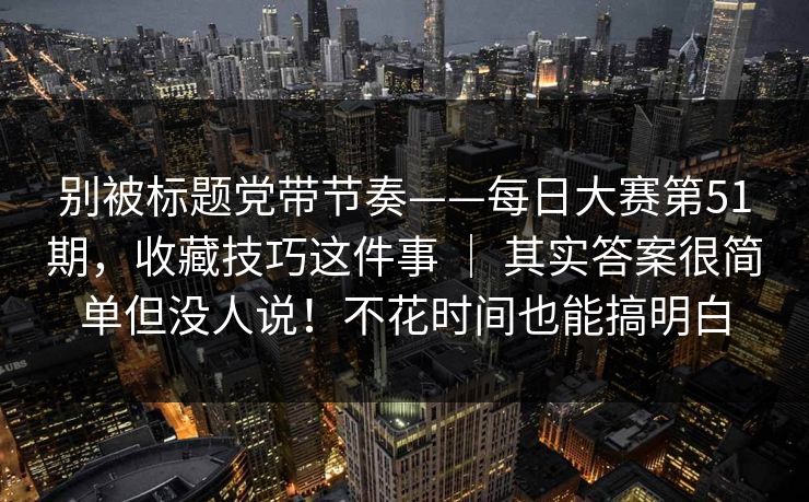 别被标题党带节奏——每日大赛第51期,收藏技巧这件事 | 其实答案很简单但没人说!不花时间也能搞明白 别被标题党带节奏——每日大赛第51期,收藏技巧这件事 | 其实答案很简单但没人说!不花时间也能搞明白