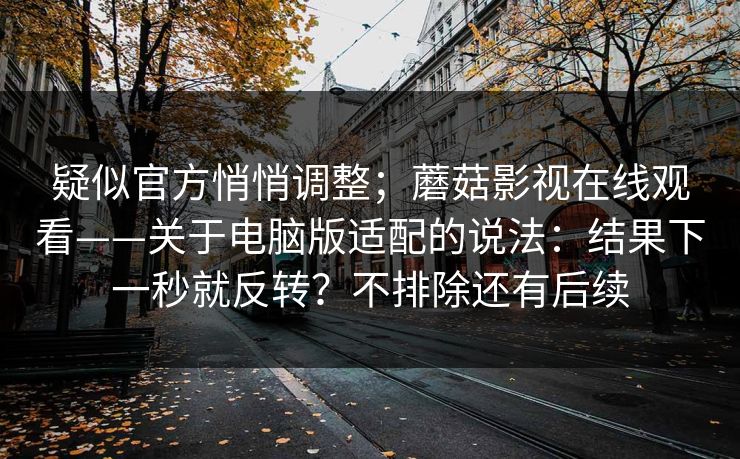 疑似官方悄悄调整;蘑菇影视在线观看——关于电脑版适配的说法:结果下一秒就反转?不排除还有后续 疑似官方悄悄调整;蘑菇影视在线观看——关于电脑版适配的说法:结果下一秒就反转?不排除还有后续