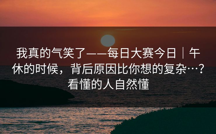 我真的气笑了——每日大赛今日｜午休的时候，背后原因比你想的复杂…？看懂的人自然懂
