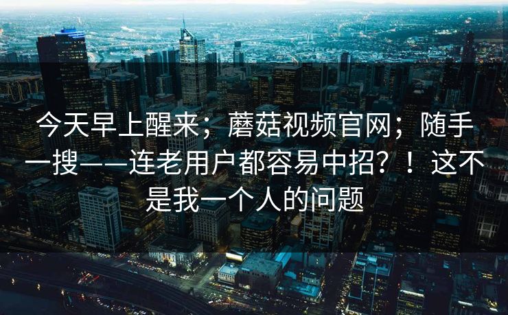 今天早上醒来；蘑菇视频官网；随手一搜——连老用户都容易中招？！这不是我一个人的问题