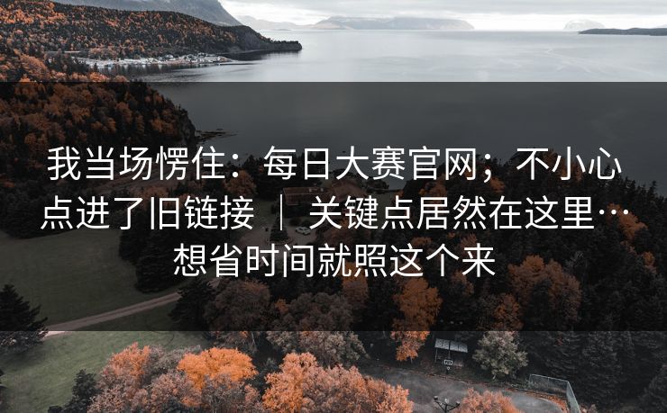 我当场愣住：每日大赛官网；不小心点进了旧链接 ｜ 关键点居然在这里…想省时间就照这个来