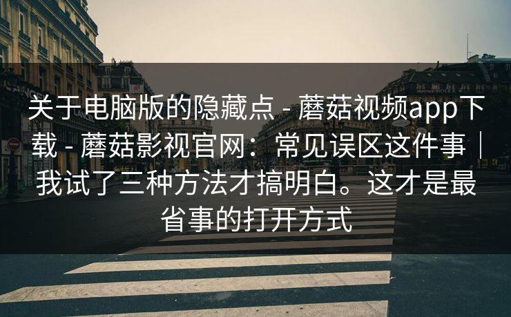 关于电脑版的隐藏点 - 蘑菇视频app下载 - 蘑菇影视官网：常见误区这件事｜我试了三种方法才搞明白。这才是最省事的打开方式
