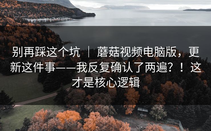 别再踩这个坑 ｜ 蘑菇视频电脑版，更新这件事——我反复确认了两遍？！这才是核心逻辑