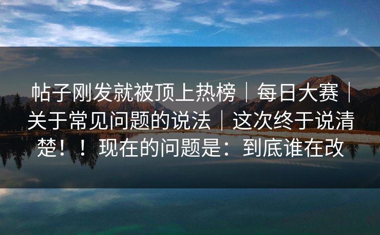 帖子刚发就被顶上热榜｜每日大赛｜关于常见问题的说法｜这次终于说清楚！！现在的问题是：到底谁在改