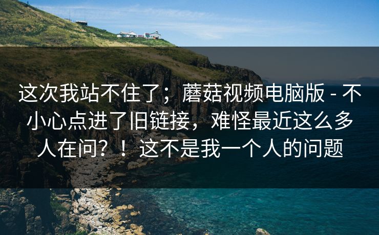 这次我站不住了；蘑菇视频电脑版 - 不小心点进了旧链接，难怪最近这么多人在问？！这不是我一个人的问题