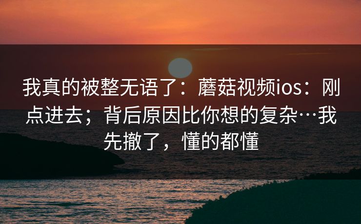 我真的被整无语了：蘑菇视频ios：刚点进去；背后原因比你想的复杂…我先撤了，懂的都懂