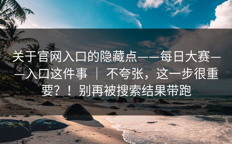 关于官网入口的隐藏点——每日大赛——入口这件事 ｜ 不夸张，这一步很重要？！别再被搜索结果带跑