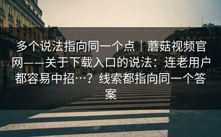 多个说法指向同一个点｜蘑菇视频官网——关于下载入口的说法：连老用户都容易中招…？线索都指向同一个答案