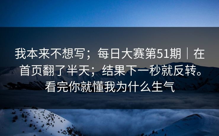 我本来不想写；每日大赛第51期｜在首页翻了半天；结果下一秒就反转。看完你就懂我为什么生气