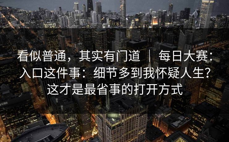 看似普通，其实有门道 ｜ 每日大赛：入口这件事：细节多到我怀疑人生？这才是最省事的打开方式