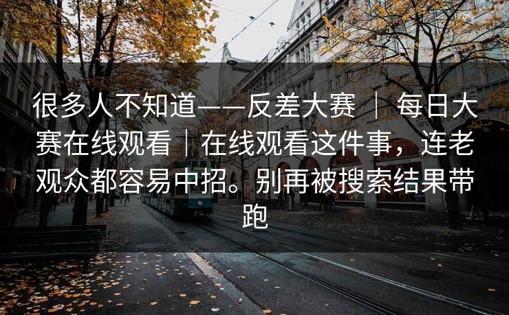 很多人不知道——反差大赛 | 每日大赛在线观看|在线观看这件事,连老观众都容易中招。别再被搜索结果带跑 很多人不知道——反差大赛 | 每日大赛在线观看|在线观看这件事,连老观众都容易中招。别再被搜索结果带跑
