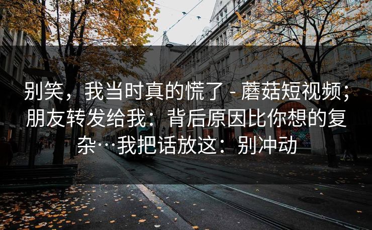 别笑,我当时真的慌了 - 蘑菇短视频;朋友转发给我:背后原因比你想的复杂…我把话放这:别冲动 别笑,我当时真的慌了 - 蘑菇短视频;朋友转发给我:背后原因比你想的复杂…我把话放这:别冲动