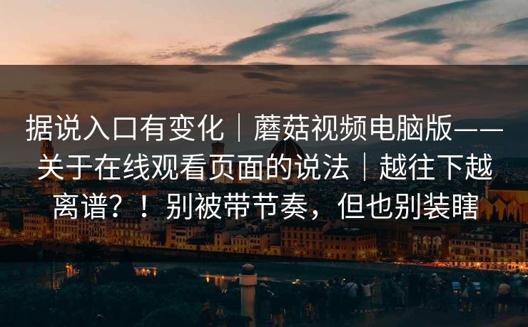 据说入口有变化|蘑菇视频电脑版——关于在线观看页面的说法|越往下越离谱?!别被带节奏,但也别装瞎 据说入口有变化|蘑菇视频电脑版——关于在线观看页面的说法|越往下越离谱?!别被带节奏,但也别装瞎