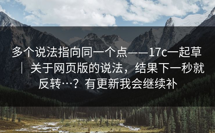 多个说法指向同一个点——17c一起草 ｜ 关于网页版的说法，结果下一秒就反转…？有更新我会继续补