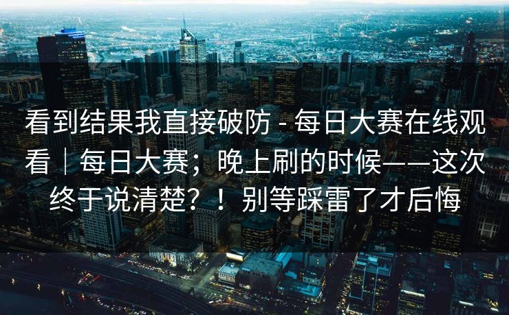 看到结果我直接破防 - 每日大赛在线观看｜每日大赛；晚上刷的时候——这次终于说清楚？！别等踩雷了才后悔
