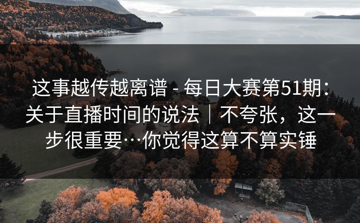 这事越传越离谱 - 每日大赛第51期：关于直播时间的说法｜不夸张，这一步很重要…你觉得这算不算实锤